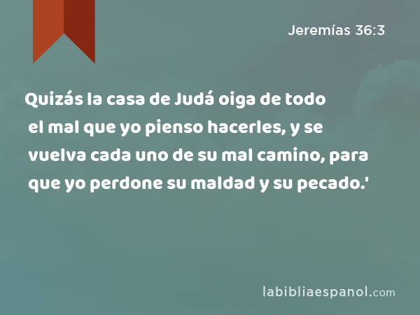 Quizás la casa de Judá oiga de todo el mal que yo pienso hacerles, y se vuelva cada uno de su mal camino, para que yo perdone su maldad y su pecado.' - Jeremías 36:3