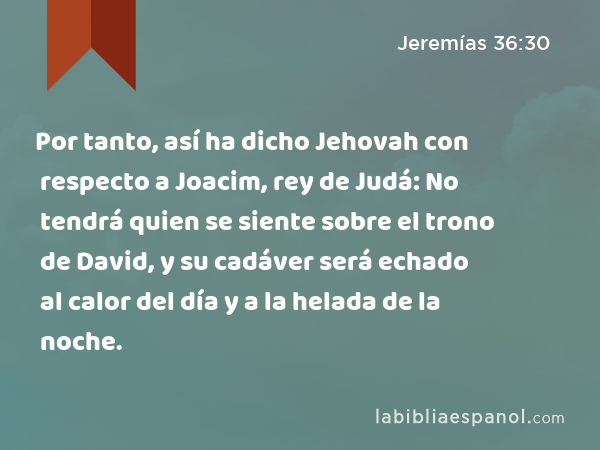 Por tanto, así ha dicho Jehovah con respecto a Joacim, rey de Judá: No tendrá quien se siente sobre el trono de David, y su cadáver será echado al calor del día y a la helada de la noche. - Jeremías 36:30