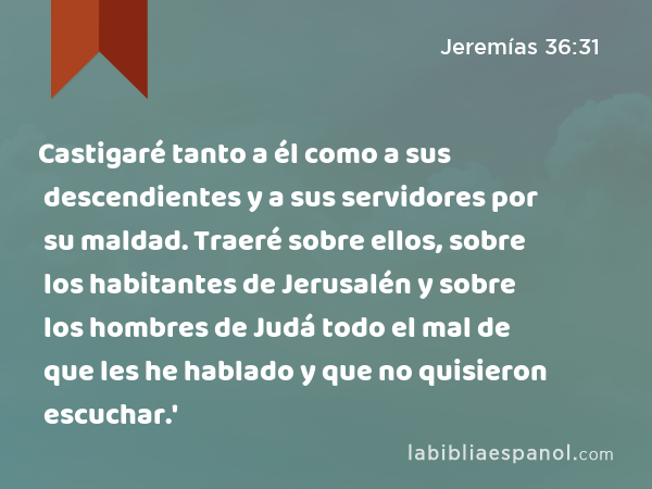 Castigaré tanto a él como a sus descendientes y a sus servidores por su maldad. Traeré sobre ellos, sobre los habitantes de Jerusalén y sobre los hombres de Judá todo el mal de que les he hablado y que no quisieron escuchar.' - Jeremías 36:31