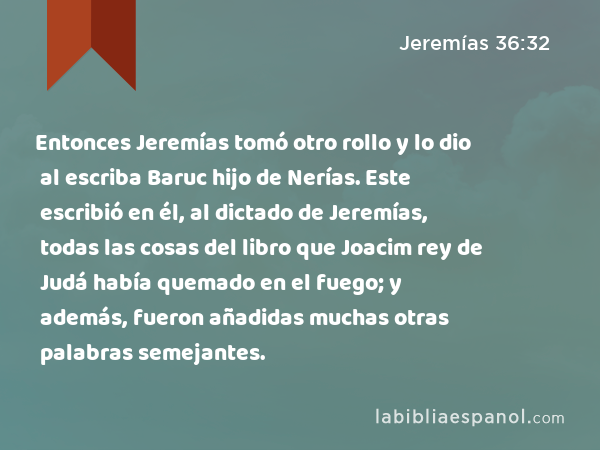 Entonces Jeremías tomó otro rollo y lo dio al escriba Baruc hijo de Nerías. Este escribió en él, al dictado de Jeremías, todas las cosas del libro que Joacim rey de Judá había quemado en el fuego; y además, fueron añadidas muchas otras palabras semejantes. - Jeremías 36:32