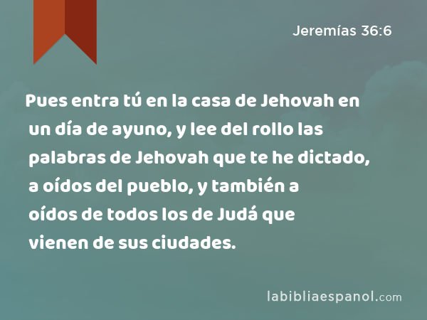 Pues entra tú en la casa de Jehovah en un día de ayuno, y lee del rollo las palabras de Jehovah que te he dictado, a oídos del pueblo, y también a oídos de todos los de Judá que vienen de sus ciudades. - Jeremías 36:6