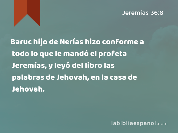 Baruc hijo de Nerías hizo conforme a todo lo que le mandó el profeta Jeremías, y leyó del libro las palabras de Jehovah, en la casa de Jehovah. - Jeremías 36:8