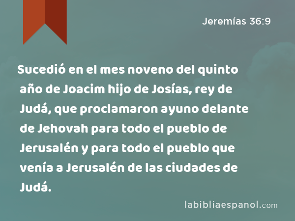 Sucedió en el mes noveno del quinto año de Joacim hijo de Josías, rey de Judá, que proclamaron ayuno delante de Jehovah para todo el pueblo de Jerusalén y para todo el pueblo que venía a Jerusalén de las ciudades de Judá. - Jeremías 36:9