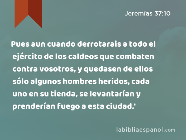 Pues aun cuando derrotarais a todo el ejército de los caldeos que combaten contra vosotros, y quedasen de ellos sólo algunos hombres heridos, cada uno en su tienda, se levantarían y prenderían fuego a esta ciudad.' - Jeremías 37:10