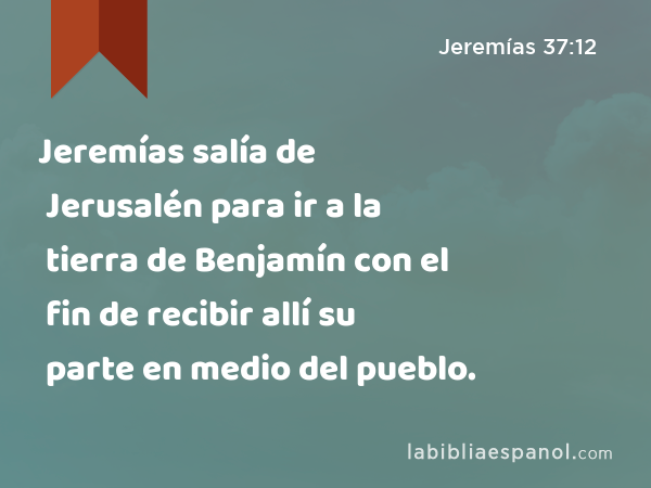 Jeremías salía de Jerusalén para ir a la tierra de Benjamín con el fin de recibir allí su parte en medio del pueblo. - Jeremías 37:12