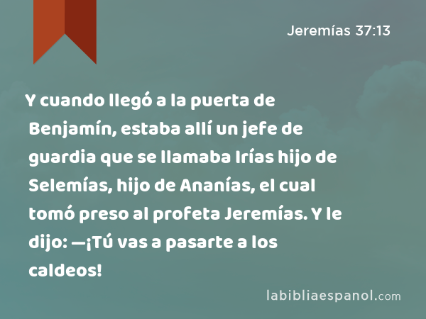 Y cuando llegó a la puerta de Benjamín, estaba allí un jefe de guardia que se llamaba Irías hijo de Selemías, hijo de Ananías, el cual tomó preso al profeta Jeremías. Y le dijo: —¡Tú vas a pasarte a los caldeos! - Jeremías 37:13