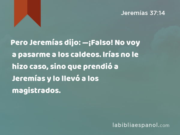 Pero Jeremías dijo: —¡Falso! No voy a pasarme a los caldeos. Irías no le hizo caso, sino que prendió a Jeremías y lo llevó a los magistrados. - Jeremías 37:14