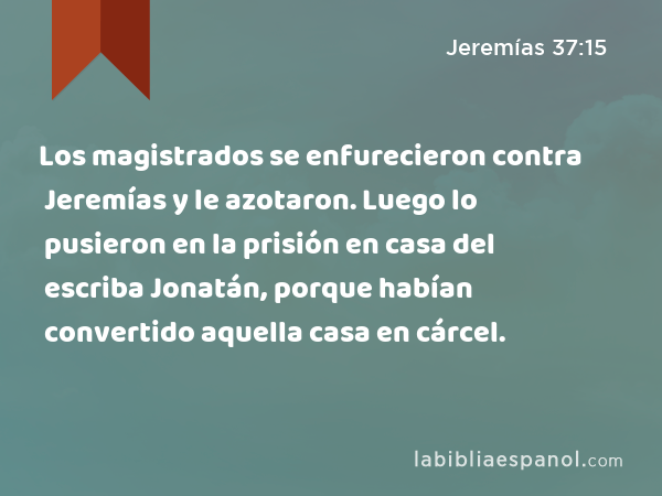 Los magistrados se enfurecieron contra Jeremías y le azotaron. Luego lo pusieron en la prisión en casa del escriba Jonatán, porque habían convertido aquella casa en cárcel. - Jeremías 37:15