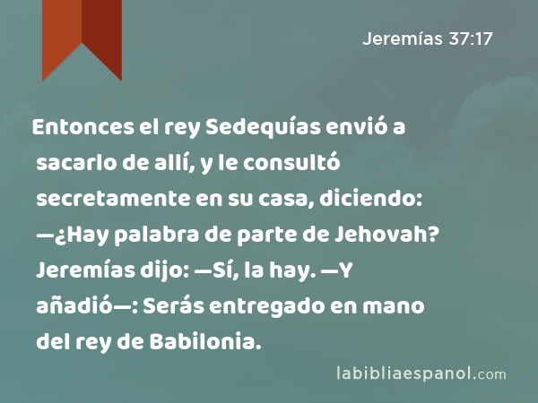 Entonces el rey Sedequías envió a sacarlo de allí, y le consultó secretamente en su casa, diciendo: —¿Hay palabra de parte de Jehovah? Jeremías dijo: —Sí, la hay. —Y añadió—: Serás entregado en mano del rey de Babilonia. - Jeremías 37:17