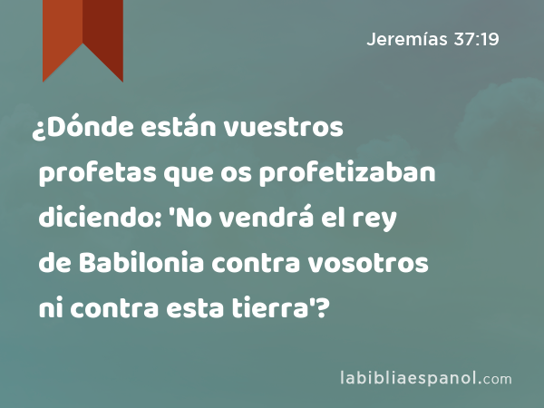 ¿Dónde están vuestros profetas que os profetizaban diciendo: 'No vendrá el rey de Babilonia contra vosotros ni contra esta tierra'? - Jeremías 37:19