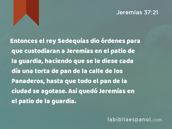 Entonces el rey Sedequías dio órdenes para que custodiaran a Jeremías en el patio de la guardia, haciendo que se le diese cada día una torta de pan de la calle de los Panaderos, hasta que todo el pan de la ciudad se agotase. Así quedó Jeremías en el patio de la guardia. - Jeremías 37:21