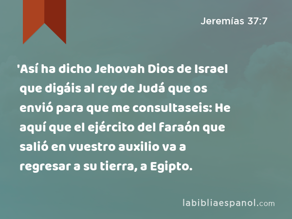 'Así ha dicho Jehovah Dios de Israel que digáis al rey de Judá que os envió para que me consultaseis: He aquí que el ejército del faraón que salió en vuestro auxilio va a regresar a su tierra, a Egipto. - Jeremías 37:7