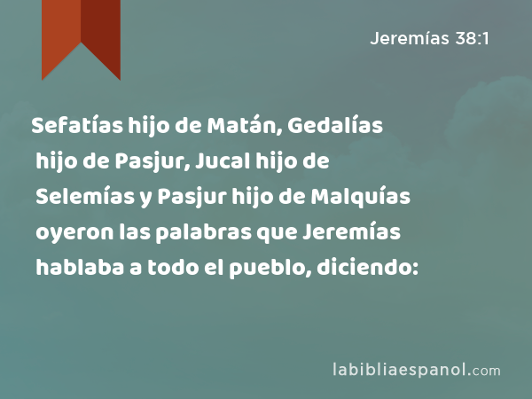 Sefatías hijo de Matán, Gedalías hijo de Pasjur, Jucal hijo de Selemías y Pasjur hijo de Malquías oyeron las palabras que Jeremías hablaba a todo el pueblo, diciendo: - Jeremías 38:1