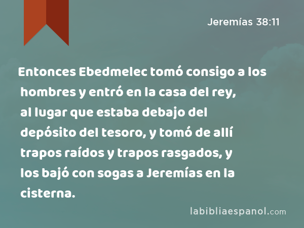 Entonces Ebedmelec tomó consigo a los hombres y entró en la casa del rey, al lugar que estaba debajo del depósito del tesoro, y tomó de allí trapos raídos y trapos rasgados, y los bajó con sogas a Jeremías en la cisterna. - Jeremías 38:11