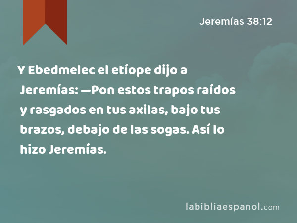 Y Ebedmelec el etíope dijo a Jeremías: —Pon estos trapos raídos y rasgados en tus axilas, bajo tus brazos, debajo de las sogas. Así lo hizo Jeremías. - Jeremías 38:12