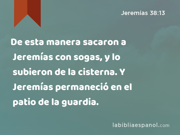 De esta manera sacaron a Jeremías con sogas, y lo subieron de la cisterna. Y Jeremías permaneció en el patio de la guardia. - Jeremías 38:13