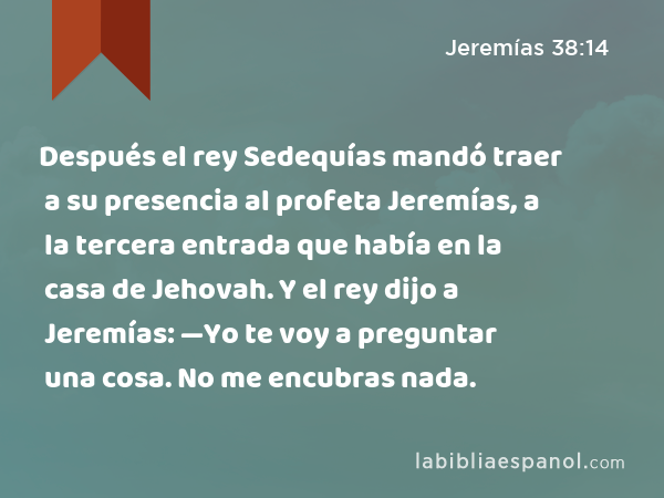 Después el rey Sedequías mandó traer a su presencia al profeta Jeremías, a la tercera entrada que había en la casa de Jehovah. Y el rey dijo a Jeremías: —Yo te voy a preguntar una cosa. No me encubras nada. - Jeremías 38:14