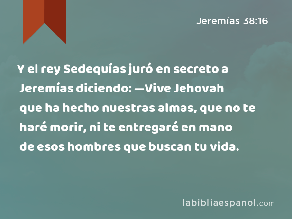 Y el rey Sedequías juró en secreto a Jeremías diciendo: —Vive Jehovah que ha hecho nuestras almas, que no te haré morir, ni te entregaré en mano de esos hombres que buscan tu vida. - Jeremías 38:16