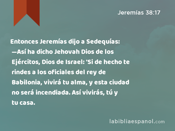 Entonces Jeremías dijo a Sedequías: —Así ha dicho Jehovah Dios de los Ejércitos, Dios de Israel: 'Si de hecho te rindes a los oficiales del rey de Babilonia, vivirá tu alma, y esta ciudad no será incendiada. Así vivirás, tú y tu casa. - Jeremías 38:17