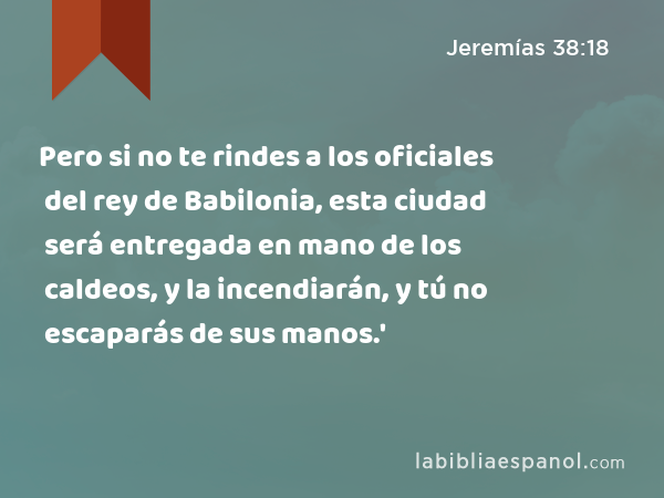 Pero si no te rindes a los oficiales del rey de Babilonia, esta ciudad será entregada en mano de los caldeos, y la incendiarán, y tú no escaparás de sus manos.' - Jeremías 38:18