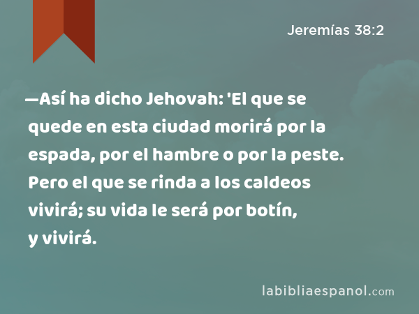 —Así ha dicho Jehovah: 'El que se quede en esta ciudad morirá por la espada, por el hambre o por la peste. Pero el que se rinda a los caldeos vivirá; su vida le será por botín, y vivirá. - Jeremías 38:2