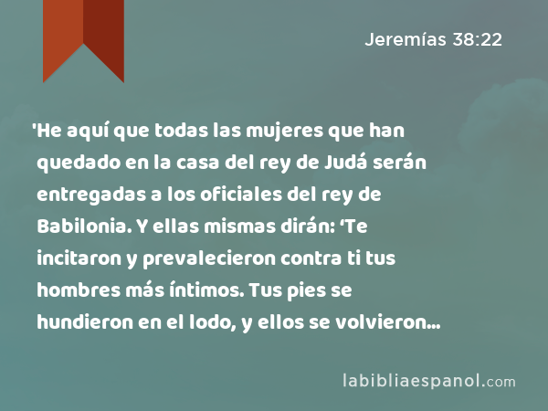 'He aquí que todas las mujeres que han quedado en la casa del rey de Judá serán entregadas a los oficiales del rey de Babilonia. Y ellas mismas dirán: ‘Te incitaron y prevalecieron contra ti tus hombres más íntimos. Tus pies se hundieron en el lodo, y ellos se volvieron atrás.’ - Jeremías 38:22