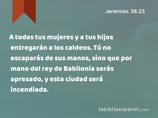 A todas tus mujeres y a tus hijos entregarán a los caldeos. Tú no escaparás de sus manos, sino que por mano del rey de Babilonia serás apresado, y esta ciudad será incendiada. - Jeremías 38:23