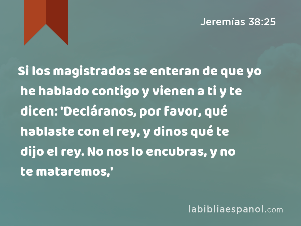 Si los magistrados se enteran de que yo he hablado contigo y vienen a ti y te dicen: 'Decláranos, por favor, qué hablaste con el rey, y dinos qué te dijo el rey. No nos lo encubras, y no te mataremos,' - Jeremías 38:25