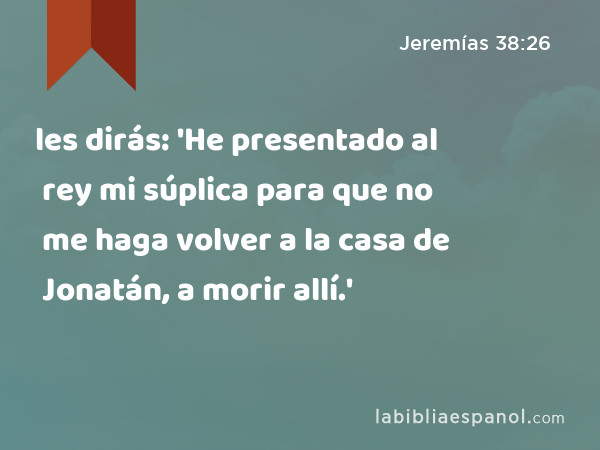 les dirás: 'He presentado al rey mi súplica para que no me haga volver a la casa de Jonatán, a morir allí.' - Jeremías 38:26