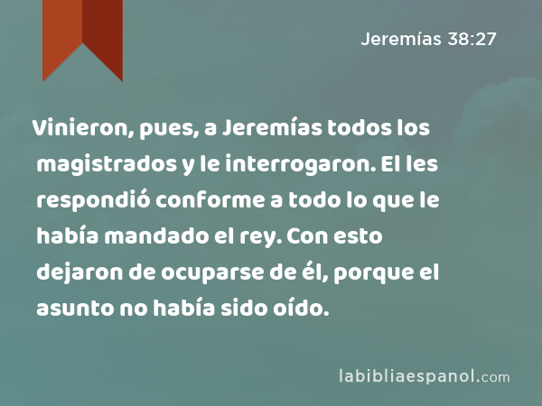 Vinieron, pues, a Jeremías todos los magistrados y le interrogaron. El les respondió conforme a todo lo que le había mandado el rey. Con esto dejaron de ocuparse de él, porque el asunto no había sido oído. - Jeremías 38:27