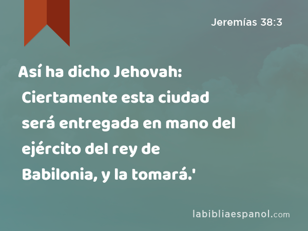 Así ha dicho Jehovah: Ciertamente esta ciudad será entregada en mano del ejército del rey de Babilonia, y la tomará.' - Jeremías 38:3