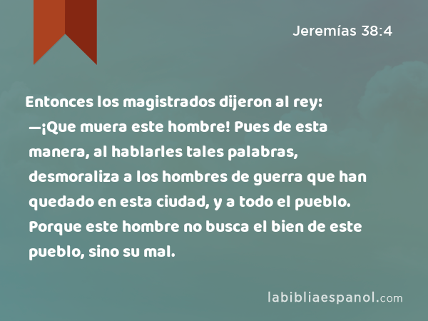 Entonces los magistrados dijeron al rey: —¡Que muera este hombre! Pues de esta manera, al hablarles tales palabras, desmoraliza a los hombres de guerra que han quedado en esta ciudad, y a todo el pueblo. Porque este hombre no busca el bien de este pueblo, sino su mal. - Jeremías 38:4