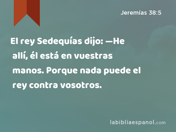 El rey Sedequías dijo: —He allí, él está en vuestras manos. Porque nada puede el rey contra vosotros. - Jeremías 38:5