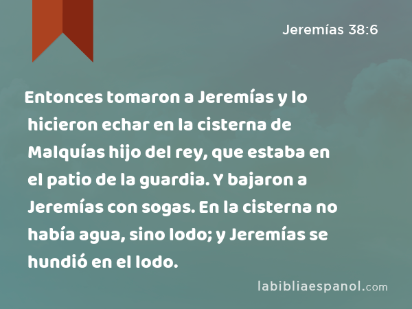 Entonces tomaron a Jeremías y lo hicieron echar en la cisterna de Malquías hijo del rey, que estaba en el patio de la guardia. Y bajaron a Jeremías con sogas. En la cisterna no había agua, sino lodo; y Jeremías se hundió en el lodo. - Jeremías 38:6