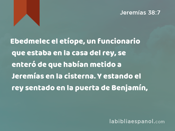 Ebedmelec el etíope, un funcionario que estaba en la casa del rey, se enteró de que habían metido a Jeremías en la cisterna. Y estando el rey sentado en la puerta de Benjamín, - Jeremías 38:7