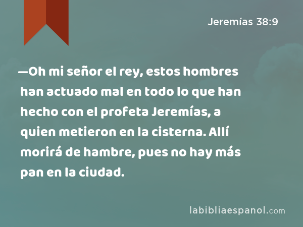 —Oh mi señor el rey, estos hombres han actuado mal en todo lo que han hecho con el profeta Jeremías, a quien metieron en la cisterna. Allí morirá de hambre, pues no hay más pan en la ciudad. - Jeremías 38:9