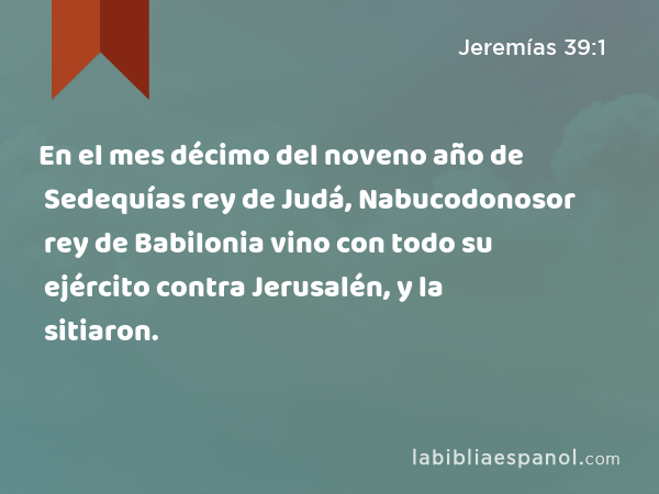 En el mes décimo del noveno año de Sedequías rey de Judá, Nabucodonosor rey de Babilonia vino con todo su ejército contra Jerusalén, y la sitiaron. - Jeremías 39:1