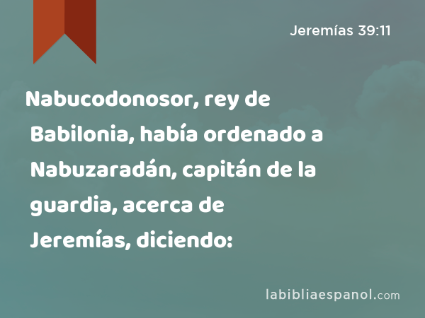 Nabucodonosor, rey de Babilonia, había ordenado a Nabuzaradán, capitán de la guardia, acerca de Jeremías, diciendo: - Jeremías 39:11