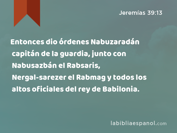 Entonces dio órdenes Nabuzaradán capitán de la guardia, junto con Nabusazbán el Rabsaris, Nergal-sarezer el Rabmag y todos los altos oficiales del rey de Babilonia. - Jeremías 39:13