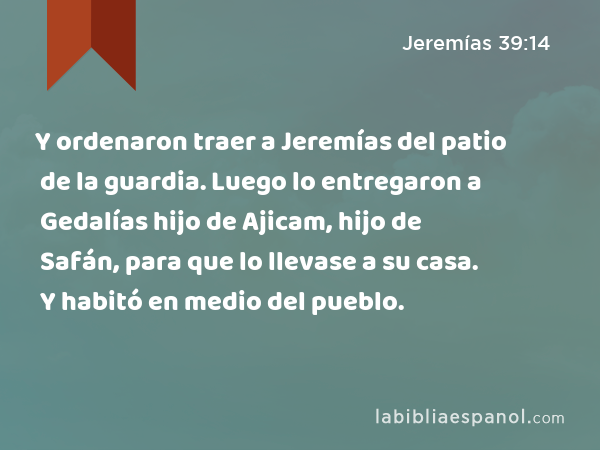 Y ordenaron traer a Jeremías del patio de la guardia. Luego lo entregaron a Gedalías hijo de Ajicam, hijo de Safán, para que lo llevase a su casa. Y habitó en medio del pueblo. - Jeremías 39:14