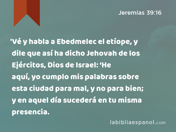 'Vé y habla a Ebedmelec el etíope, y dile que así ha dicho Jehovah de los Ejércitos, Dios de Israel: ‘He aquí, yo cumplo mis palabras sobre esta ciudad para mal, y no para bien; y en aquel día sucederá en tu misma presencia. - Jeremías 39:16