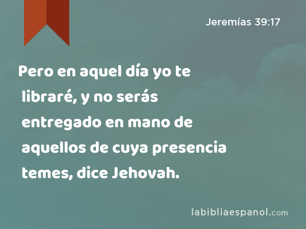 Pero en aquel día yo te libraré, y no serás entregado en mano de aquellos de cuya presencia temes, dice Jehovah. - Jeremías 39:17