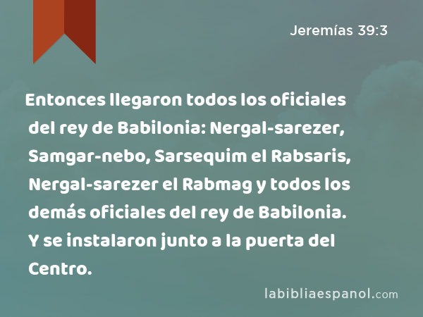 Entonces llegaron todos los oficiales del rey de Babilonia: Nergal-sarezer, Samgar-nebo, Sarsequim el Rabsaris, Nergal-sarezer el Rabmag y todos los demás oficiales del rey de Babilonia. Y se instalaron junto a la puerta del Centro. - Jeremías 39:3