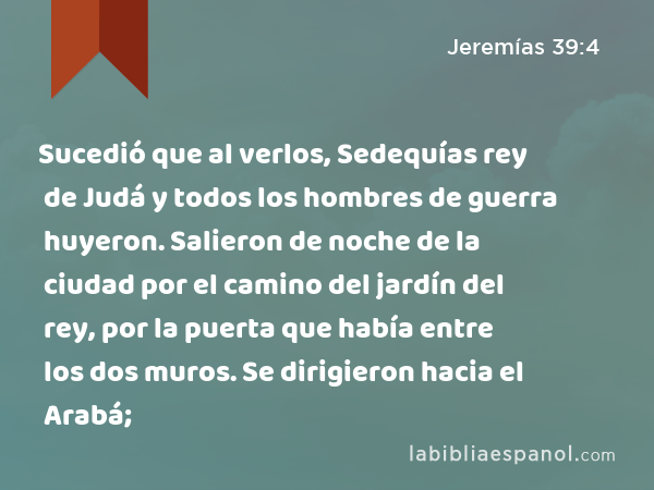 Sucedió que al verlos, Sedequías rey de Judá y todos los hombres de guerra huyeron. Salieron de noche de la ciudad por el camino del jardín del rey, por la puerta que había entre los dos muros. Se dirigieron hacia el Arabá; - Jeremías 39:4