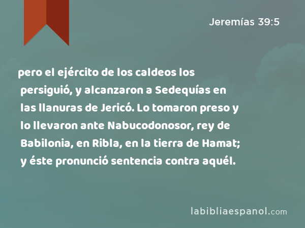 pero el ejército de los caldeos los persiguió, y alcanzaron a Sedequías en las llanuras de Jericó. Lo tomaron preso y lo llevaron ante Nabucodonosor, rey de Babilonia, en Ribla, en la tierra de Hamat; y éste pronunció sentencia contra aquél. - Jeremías 39:5