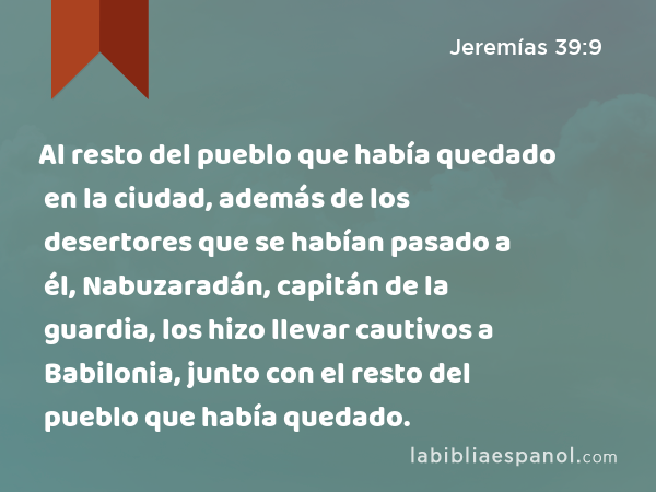 Al resto del pueblo que había quedado en la ciudad, además de los desertores que se habían pasado a él, Nabuzaradán, capitán de la guardia, los hizo llevar cautivos a Babilonia, junto con el resto del pueblo que había quedado. - Jeremías 39:9