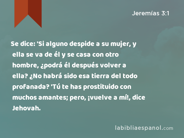 Se dice: 'Si alguno despide a su mujer, y ella se va de él y se casa con otro hombre, ¿podrá él después volver a ella? ¿No habrá sido esa tierra del todo profanada? 'Tú te has prostituido con muchos amantes; pero, ¡vuelve a mí!, dice Jehovah. - Jeremías 3:1