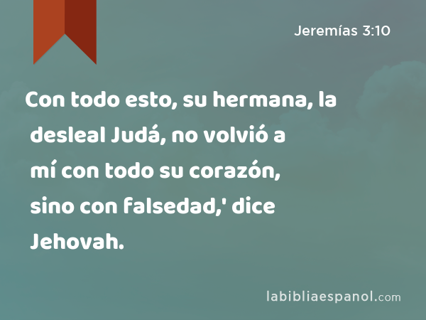 Con todo esto, su hermana, la desleal Judá, no volvió a mí con todo su corazón, sino con falsedad,' dice Jehovah. - Jeremías 3:10