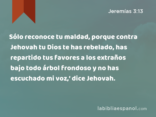 Sólo reconoce tu maldad, porque contra Jehovah tu Dios te has rebelado, has repartido tus favores a los extraños bajo todo árbol frondoso y no has escuchado mi voz,’ dice Jehovah. - Jeremías 3:13