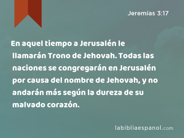 En aquel tiempo a Jerusalén le llamarán Trono de Jehovah. Todas las naciones se congregarán en Jerusalén por causa del nombre de Jehovah, y no andarán más según la dureza de su malvado corazón. - Jeremías 3:17